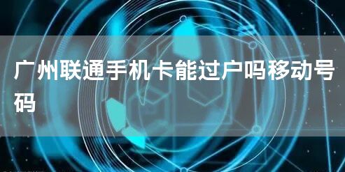 广州联通手机卡能过户吗移动号码