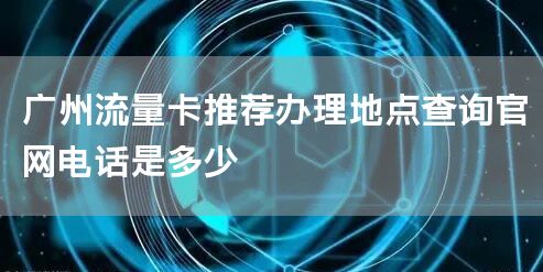 广州流量卡推荐办理地点查询官网电话是多少