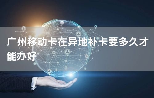 广州移动卡在异地补卡要多久才能办好