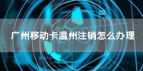 广州移动卡温州注销怎么办理