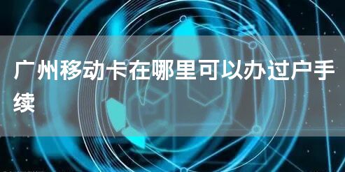 广州移动卡在哪里可以办过户手续