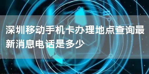 深圳移动手机卡办理地点查询最新消息电话是多少