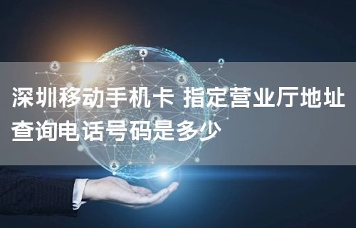 深圳移动手机卡 指定营业厅地址查询电话号码是多少