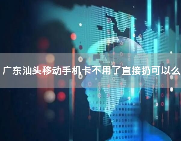 广东汕头移动手机卡不用了直接扔可以么
