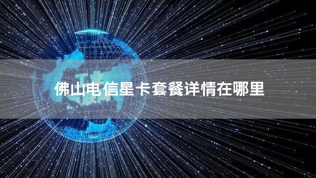 佛山电信星卡套餐详情在哪里