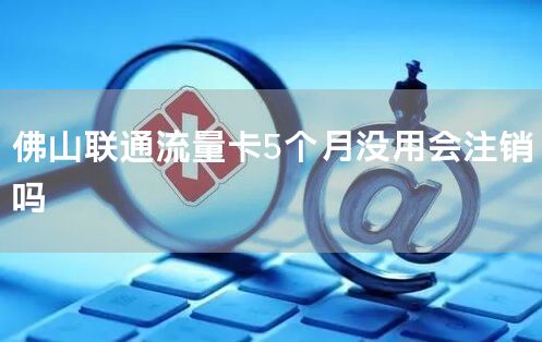 佛山联通流量卡5个月没用会注销吗