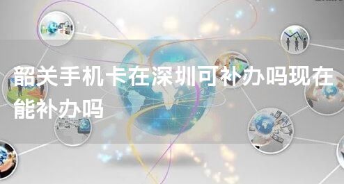 韶关手机卡在深圳可补办吗现在能补办吗