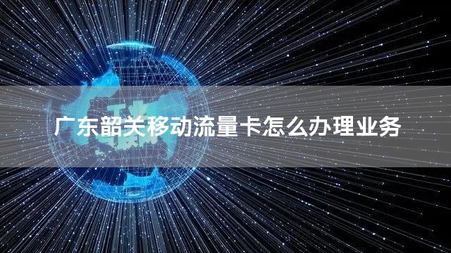 广东韶关移动流量卡怎么办理业务