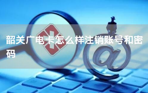 韶关广电卡怎么样注销账号和密码