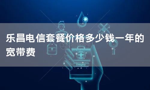 乐昌电信套餐价格多少钱一年的宽带费