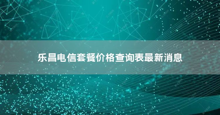 乐昌电信套餐价格查询表最新消息